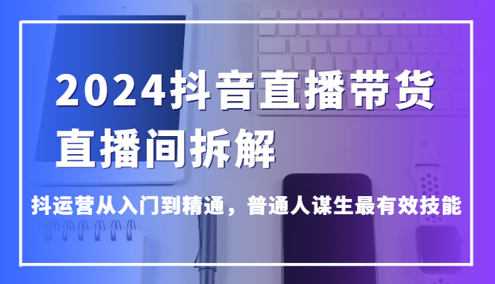 2024抖音直播带货直播间拆解，抖运营从入门到精通，普通人谋生最有效技能-轻创社