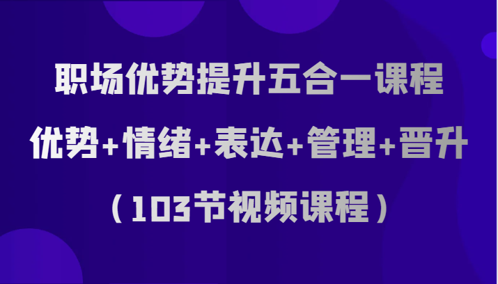 职场优势提升五合一课程，优势+情绪+表达+管理+晋升（103节视频课程）-轻创社