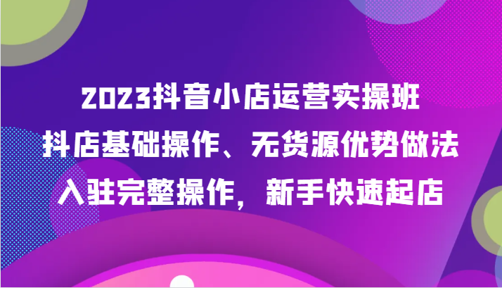 2023抖音小店运营实操班，抖店基础操作、无货源优势做法，入驻完整操作，新手快速起店-轻创社