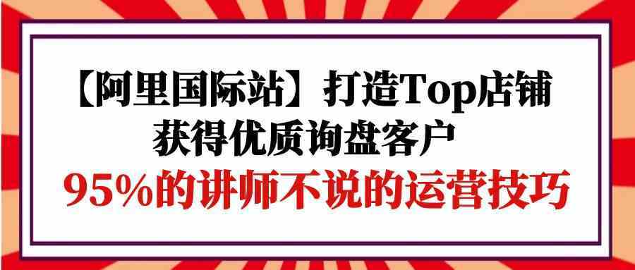 【阿里国际站】打造Top店铺-获得优质询盘客户，95%的讲师不说的运营技巧-轻创社