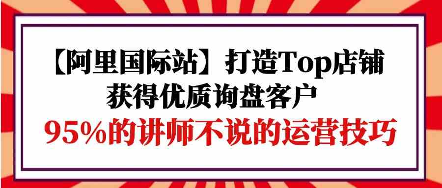 【阿里国际站】打造Top店铺-获得优质询盘客户，95%的讲师不说的运营技巧-轻创社
