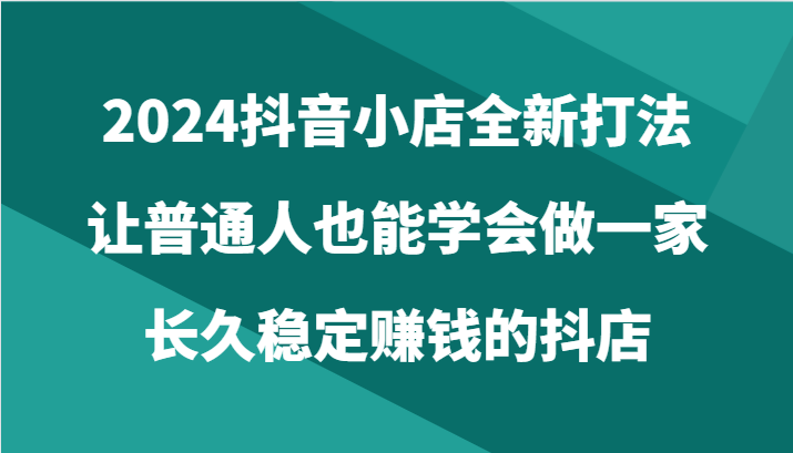 2024抖音小店全新打法，让普通人也能学会做一家长久稳定赚钱的抖店（24节）-轻创社