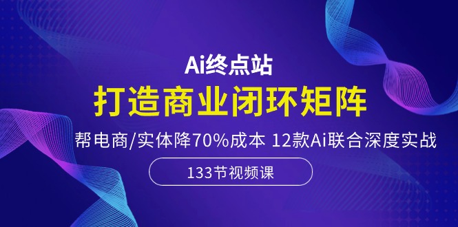 Ai终点站-打造商业闭环矩阵，帮电商/实体降70%成本，12款Ai联合深度实战-轻创社