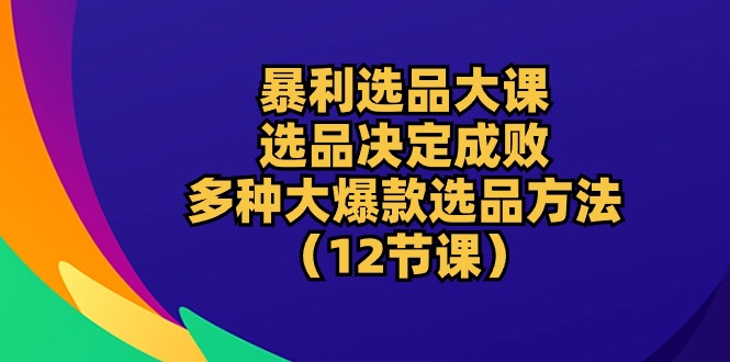 爆利选款大课：选款决定成败，教大家多种多样大爆品选款方式（12堂课）-轻创社