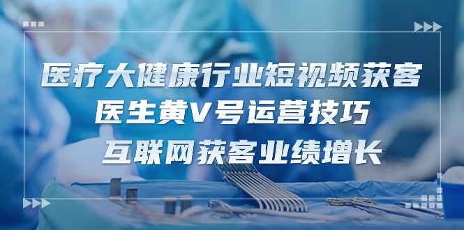 医疗大健康领域短视频获客：医师黄V号运营方法 互联网获客业绩提升（15节）-轻创社