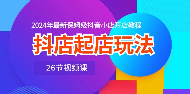 抖音小店出单游戏玩法，2024年全新家庭保姆级抖店开店流程（26节视频课程）-轻创社