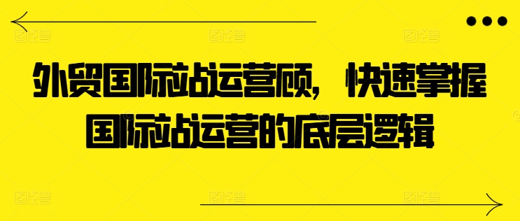 出口外贸国际站运营咨询顾问，快速上手国际站运营的底层思维-轻创社