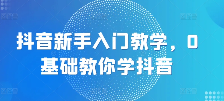 抖音新手入门教学，0基础教你学抖音-轻创社