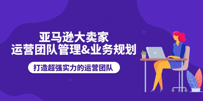 亚马逊大卖家运营团队管理&业务规划，打造超强实力的运营团队-轻创社
