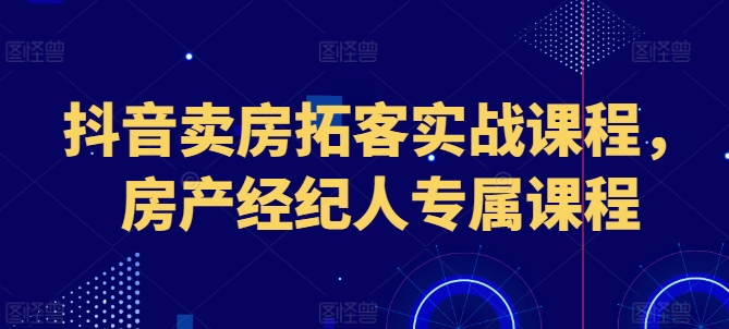 抖音卖房获客实战演练课程内容，房地产经纪人专享课程内容-轻创社