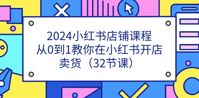 2024小红书店铺课程，从0到1教你在小红书开店卖货（32节课）-轻创社
