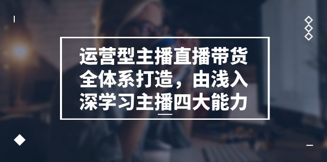 运营型 主播直播带货全体系打造，由浅入深学习主播四大能力（9节）-轻创社
