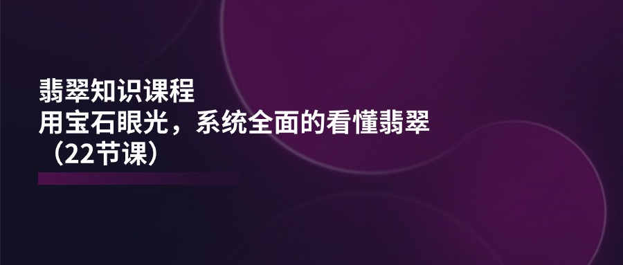 翡翠知识课程，用宝石眼光，系统全面的看懂翡翠（22节课）-轻创社
