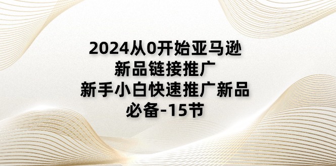 2024从0逐渐亚马逊新品链接推广，新手入门推广运营新产品的必不可少（15节）-轻创社