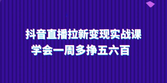 抖音直播拉新变现实操课，学会一周多挣五六百（15节课）-轻创社