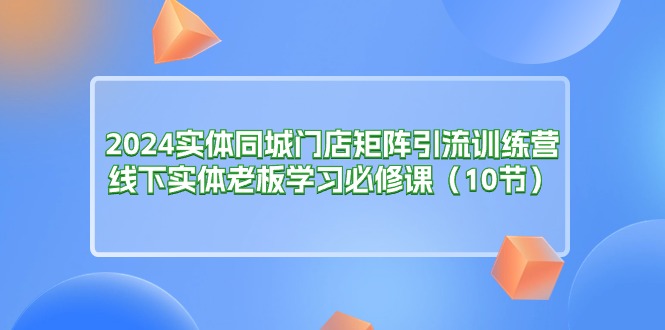 2024实体同城门店矩阵引流训练营，线下实体老板学习必修课（10节）-轻创社
