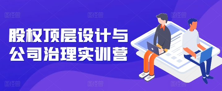 股权顶层设计与公司治理实训营，补全股权短板/守住控制权底线/熟悉4大注册信息/规避3大法律风险-轻创社