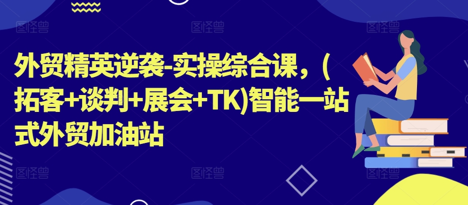 外贸精英逆袭-实操综合课，(拓客+谈判+展会+TK)智能一站式外贸加油站-中创网_分享中创网创业资讯_最新网络项目资源-轻创社
