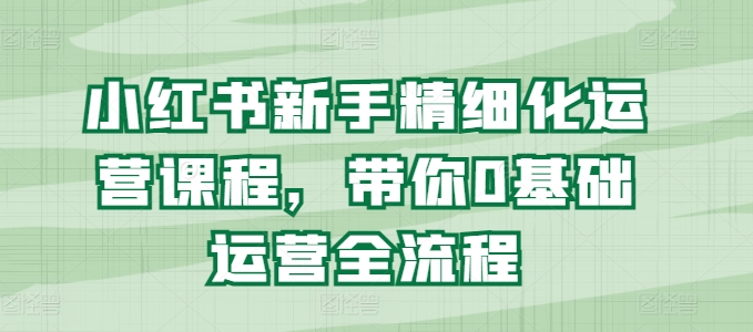 小红书的初学者精细化营销课程内容，陪你0基础运营全过程-轻创社