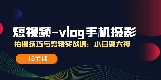 小视频vlog手机上摄影拍摄技巧与视频剪辑实战演练课，小白变高手（18堂课）-轻创社