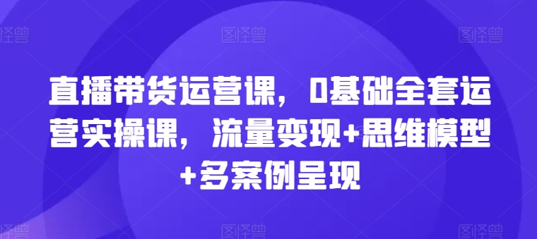 直播带货运营课，0基本整套经营实操课，数据流量变现 思维模型 多实例展现-轻创社