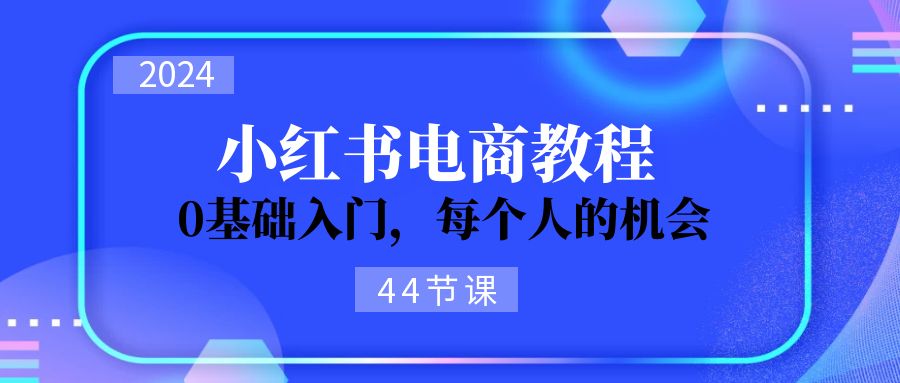 2024从0-1学习培训小红书电商，0基础入门，每一个人机遇（44节）-轻创社