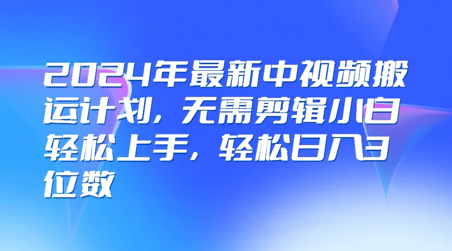 2024年最新中视频搬运计划，无需剪辑小白轻松上手，轻松日入3位数-轻创社