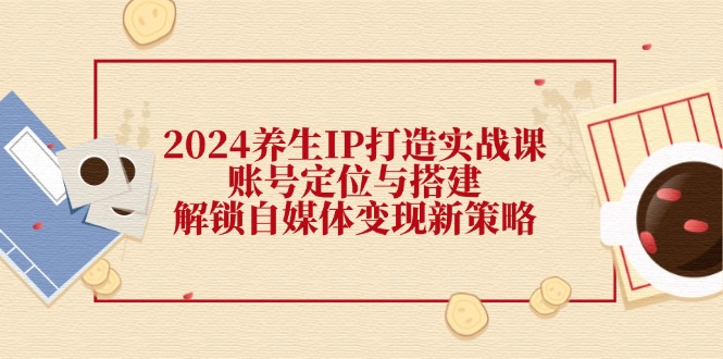 2024养生IP打造实战课：账号定位与搭建，解锁自媒体变现新策略-轻创社