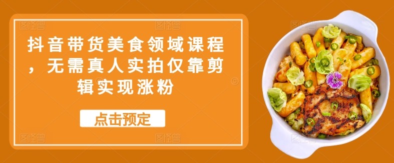 抖音带货美食领域课程，无需真人实拍仅靠剪辑实现涨粉-轻创社