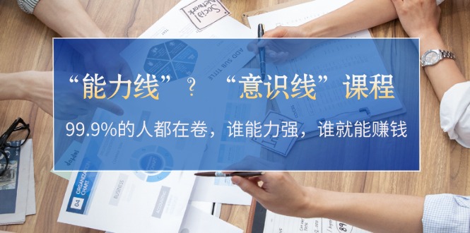 “能力线”？“意识线”课程：99.9%的人都在卷，谁能力强，谁就能赚钱-轻创社