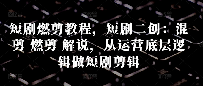 短剧剧本燃剪实例教程，短剧剧本二创：剪辑 燃剪 讲解，从运营底层思维做短剧剧本视频剪辑-轻创社