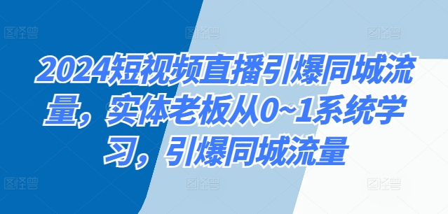 2024短视频带货点爆同城网总流量，实体线老总从0~1系统的学习，点爆同城网总流量-轻创社