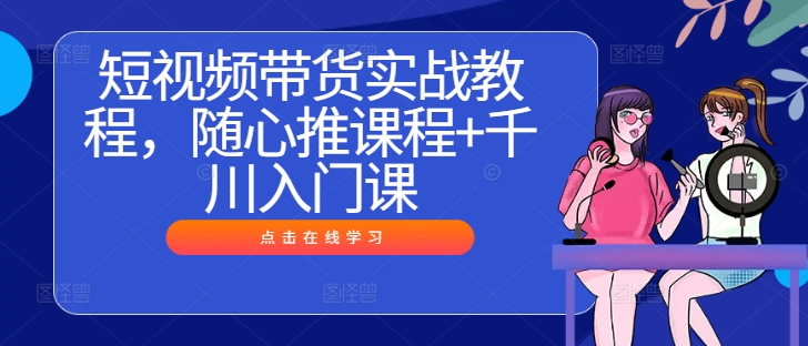 短视频带货实战教程，随心推课程+千川入门课-轻创社