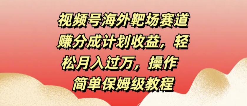 视频号海外靶场赛道赚分成计划收益，轻松月入过万，操作简单保姆级教程-轻创社