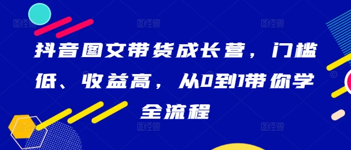抖音图文带货成长营，门槛低、收益高，从0到1带你学全流程-轻创社