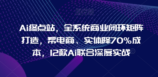Ai终点站，全系统商业闭环矩阵打造，帮电商、实体降70%成本，12款Ai联合深度实战【0906更新】-轻创社