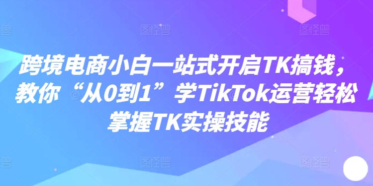 跨境电子商务新手一站式打开TK弄钱，教大家“从0到1”学TikTok经营快速掌握TK实操能力-轻创社