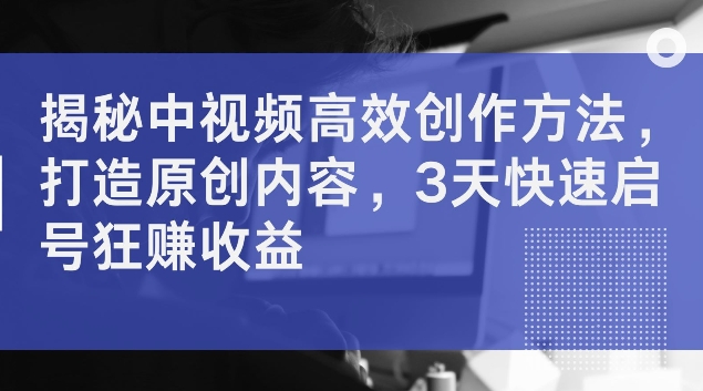 揭密中视频高效率创作技巧，打造出优质内容，3天迅速启号狂赚盈利【揭密】-轻创社