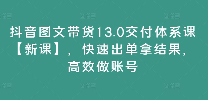 抖音图文带货13.0交货管理体系课【新授课】，迅速出单拿结论，高效率做账户-轻创社