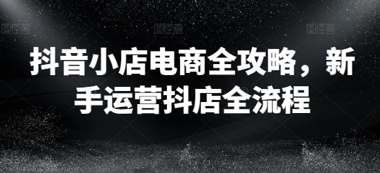 抖店电子商务攻略大全，初学者经营抖音小店全过程-轻创社