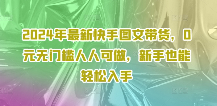 2024年全新快手视频图文并茂卖货，0元零门槛每个人能做，初学者都可以轻松下手-轻创社