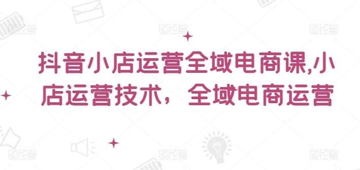 抖音小店运营全域电商课，​小店运营技术，全域电商运营-轻创社