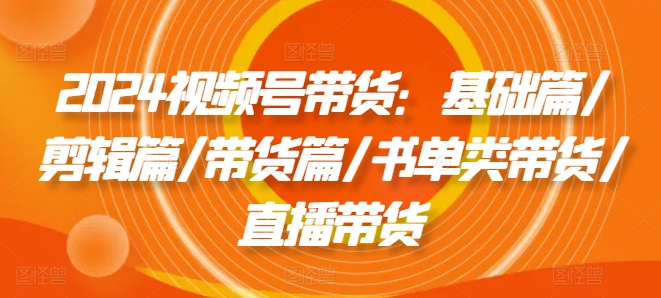 2024视频号带货：基础篇/剪辑篇/带货篇/书单类带货/直播带货-轻创社