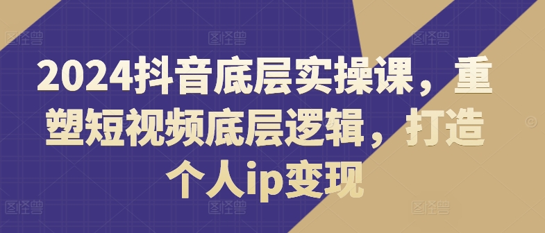2024抖音视频最底层实操课，重构小视频底层思维，打造个人ip转现-轻创社
