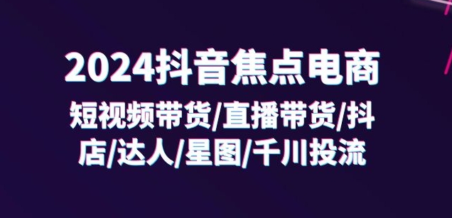 2024抖音焦点电商：短视频带货/直播带货/抖店/达人/星图/千川投流/32节课-轻创社