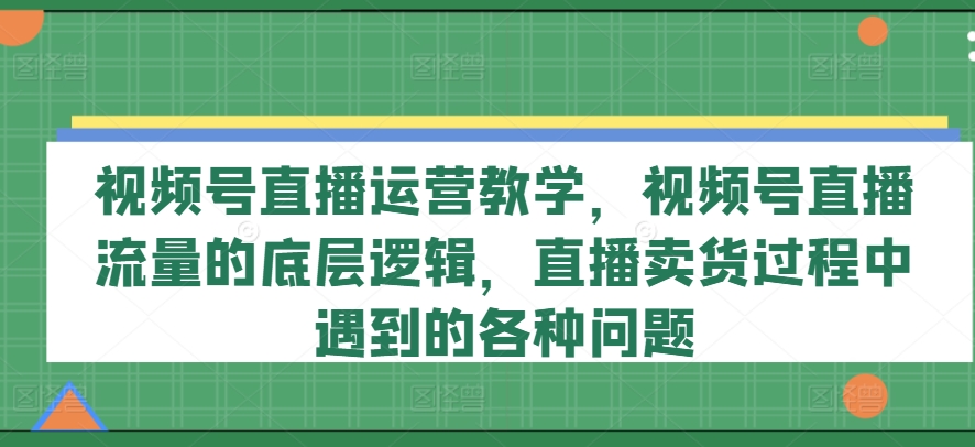 视频号直播运营教学，视频号直播流量的底层逻辑，直播卖货过程中遇到的各种问题-轻创社