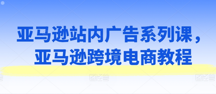 亚马逊站内广告系列课，亚马逊跨境电商教程-轻创社