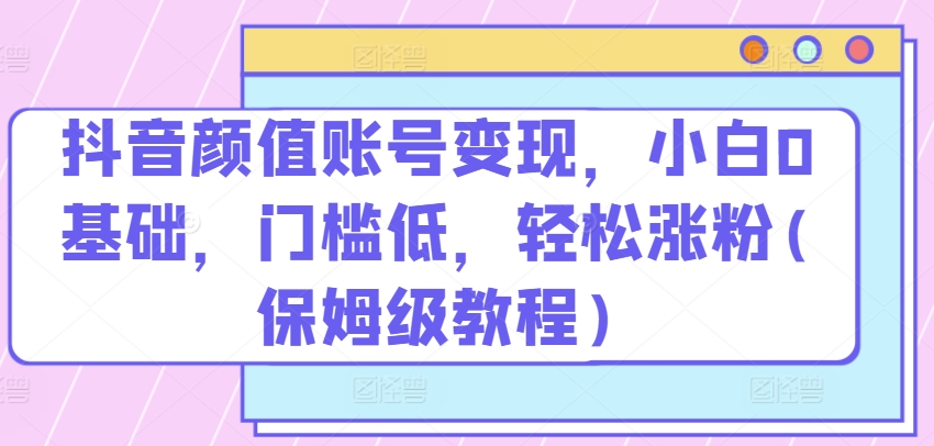 抖音颜值账号变现，小白0基础，门槛低，​轻松涨粉(保姆级教程)【揭秘】-轻创社