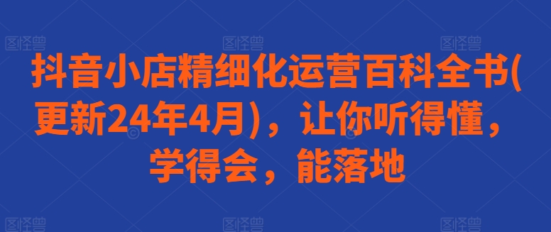 抖音小店精细化运营百科全书(更新24年4月)，让你听得懂，学得会，能落地-轻创社