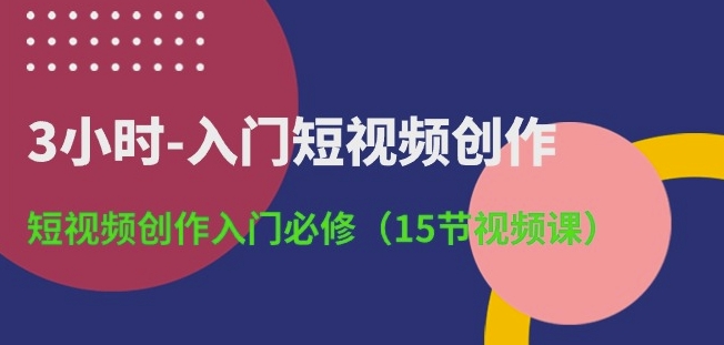 3小时-入门短视频创作：短视频创作入门必修(15节视频课)-轻创社